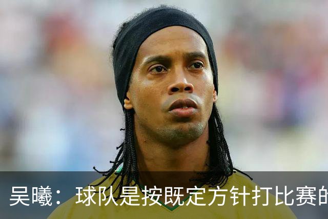 吴曦：球队是按既定方针打比赛的 希望能完成小组出线的首要目标